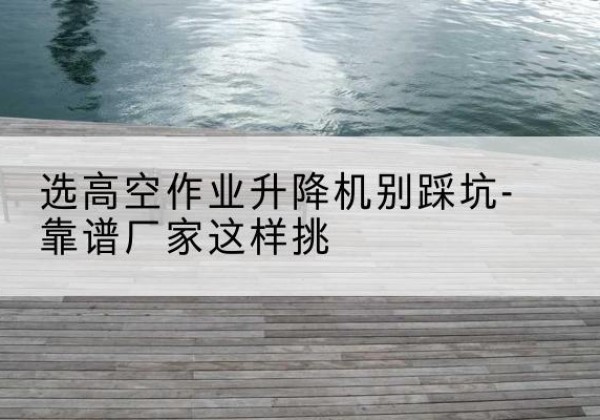 涟水剪叉式升降机厂家-选高空作业升降机别踩坑-靠谱厂家这样挑