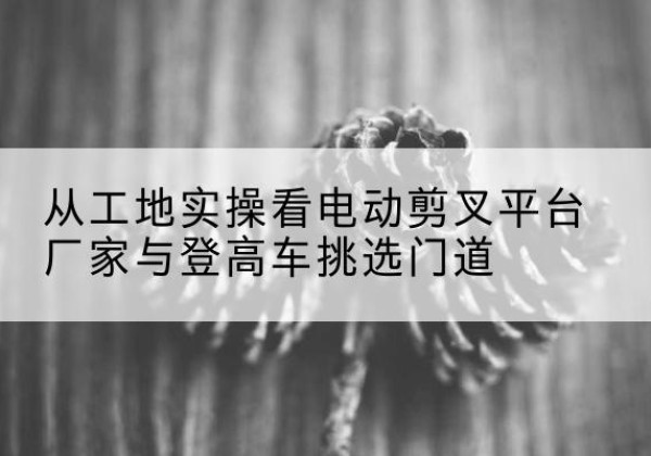 涟水电动剪叉升降平台厂家-从工地实操看电动剪叉平台厂家与登高车挑选门道