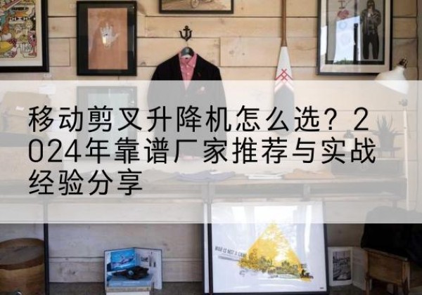涟水升降平台厂家推荐-移动剪叉升降机怎么选？2024年靠谱厂家推荐与实战经验分享